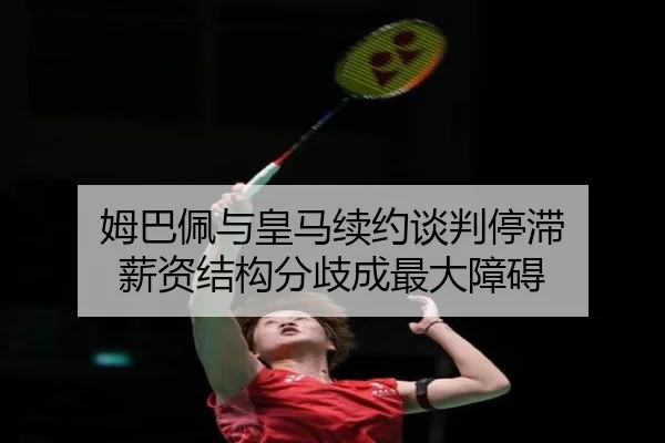 姆巴佩与皇马续约谈判停滞 薪资结构分歧成最大障碍