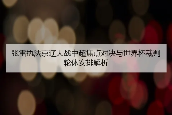 张雷执法京辽大战中超焦点对决与世界杯裁判轮休安排解析
